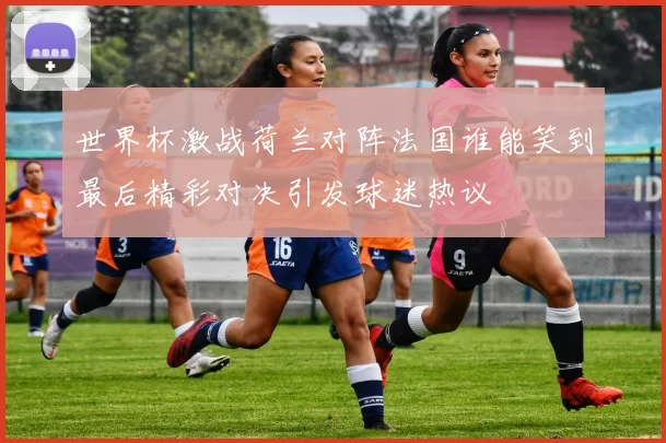 世界杯激战荷兰对阵法国谁能笑到最后精彩对决引发球迷热议