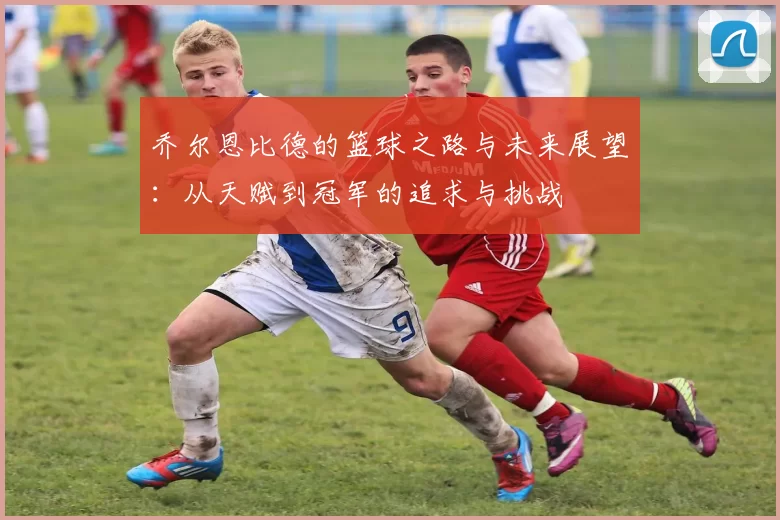 乔尔恩比德的篮球之路与未来展望：从天赋到冠军的追求与挑战