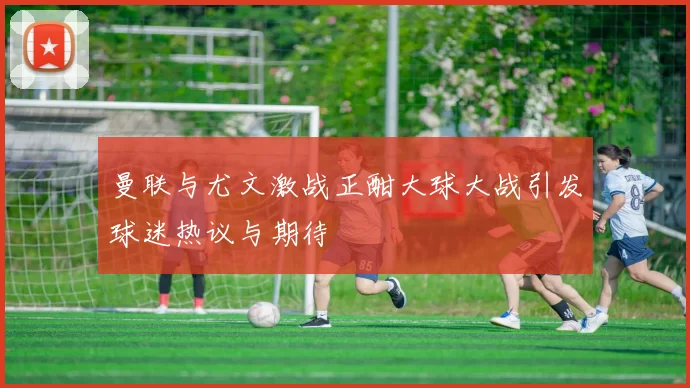 曼联与尤文激战正酣大球大战引发球迷热议与期待