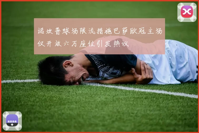 诺坎普球场限流措施巴萨欧冠主场仅开放六万座位引发热议