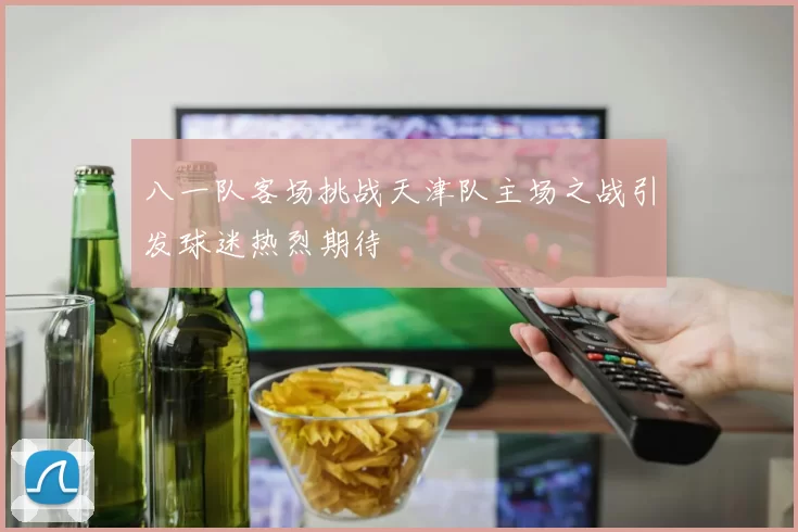 八一队客场挑战天津队主场之战引发球迷热烈期待