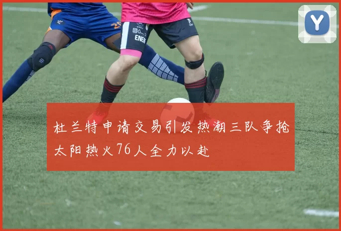 杜兰特申请交易引发热潮三队争抢太阳热火76人全力以赴
