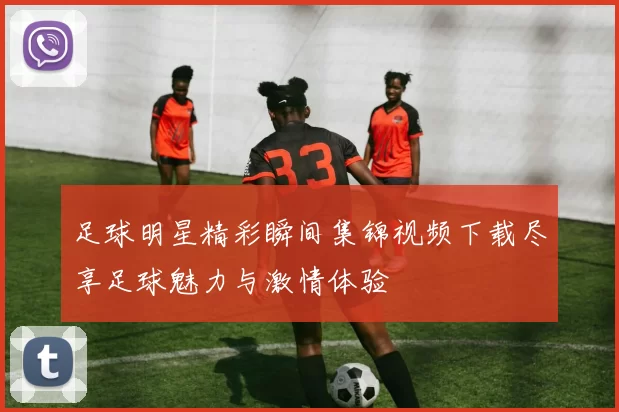 足球明星精彩瞬间集锦视频下载尽享足球魅力与激情体验