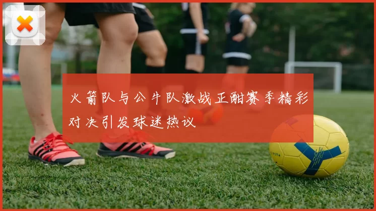 火箭队与公牛队激战正酣赛季精彩对决引发球迷热议