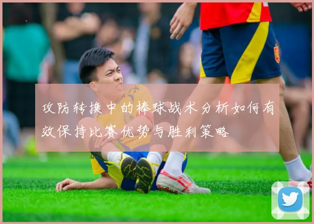 攻防转换中的棒球战术分析如何有效保持比赛优势与胜利策略