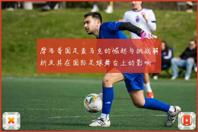 摩洛哥国足查马克的崛起与挑战解析及其在国际足球舞台上的影响