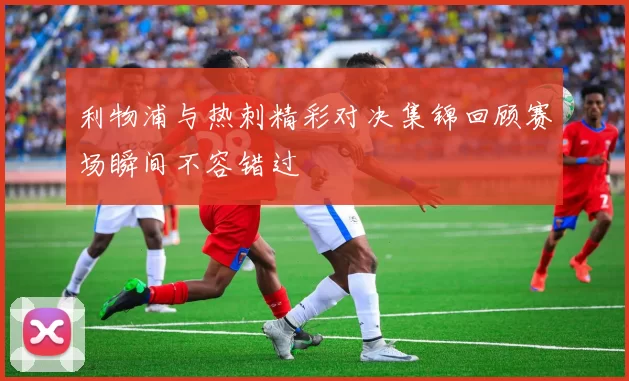 利物浦与热刺精彩对决集锦回顾赛场瞬间不容错过